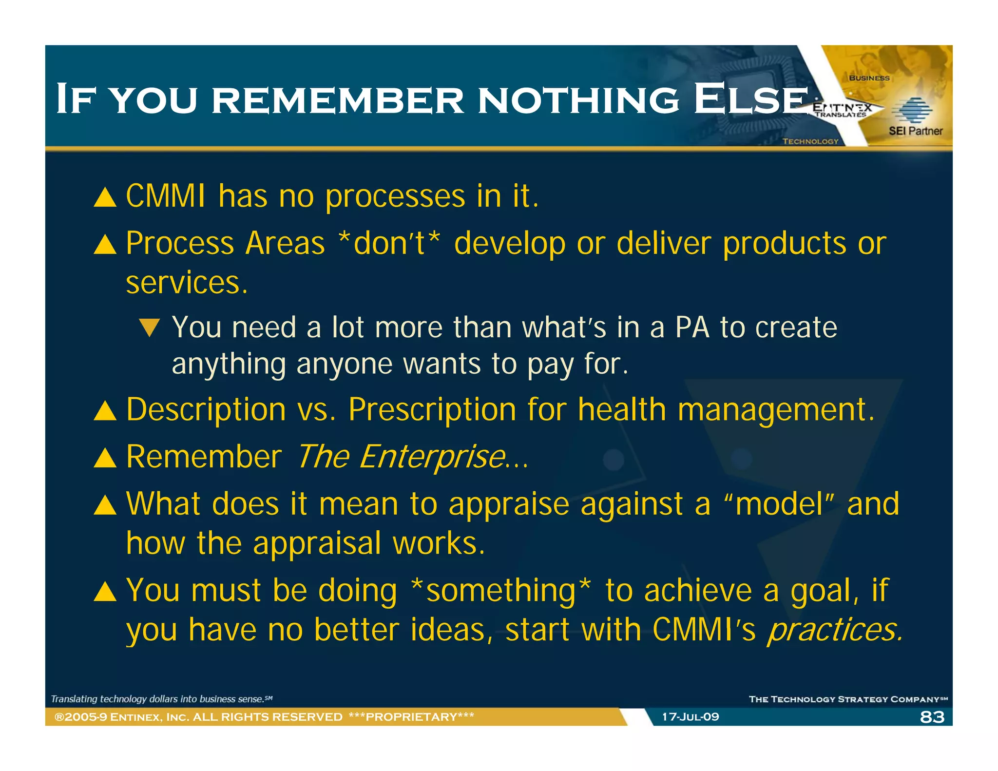 If you remember nothing Else …

         CMMI has no processes in it.
         Process Areas *don’t* develop or deliver products or
                       *don t*
         services.
                You need a lot more than what s in a PA to create
                                         what’s
                anything anyone wants to pay for.
         Description vs. Prescription for health management.
         Remember The Enterprise…
         What does it mean to appraise against a “model” and
         how the appraisal works.
         h   th         i l     k
         You must be doing *something* to achieve a goal, if
         you have no better ideas start with CMMI’s practices
                             ideas,            CMMI s practices.

®2005-9 Entinex, Inc. ALL RIGHTS RESERVED ***PROPRIETARY***   17-Jul-09   83
 