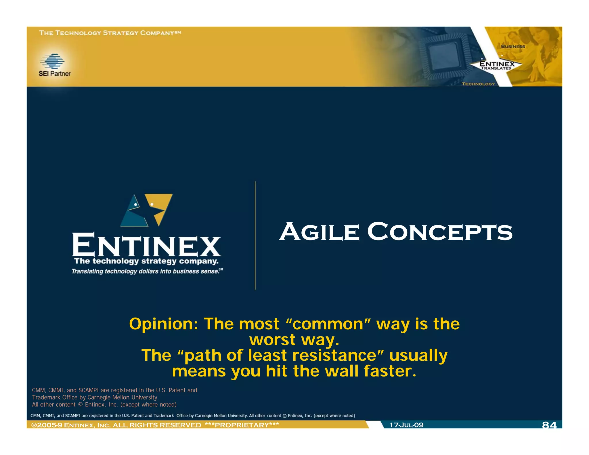 Agile Concepts


                                  Opinion: The most “common” way is the
                                                worst way.
                                   The “path of least resistance” usually
                                       means you hit the wall faster
                                                               faster.
CMM, CMMI, and SCAMPI are registered in the U.S. Patent and
Trademark Office by Carnegie Mellon University.
All other content © Entinex, Inc. (except where noted)


®2005-9 Entinex, Inc. ALL RIGHTS RESERVED ***PROPRIETARY***         17-Jul-09   84
 