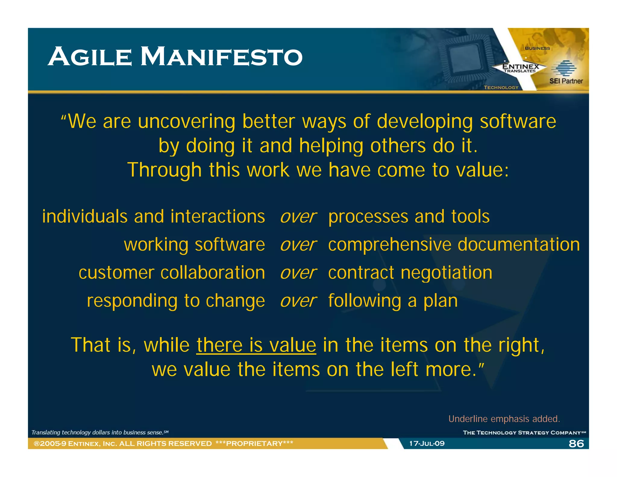 Agile Manifesto

     “We are uncovering better ways of developing software
               by doing it and helping others do it.
                                                 it
            Through this work we have come to value:

 individuals and interactions
   d d l       d                                       over   processes and tools
                                                                           d     l
            working software                           over   comprehensive documentation
      customer collaboration                           over   contract negotiation
       responding to change                            over   following a plan

        That is, while there is value in the items on the right,
                  we value the items on the left more.”

                                                                                  Underline emphasis added.

®2005-9 Entinex, Inc. ALL RIGHTS RESERVED ***PROPRIETARY***           17-Jul-09                               86
 