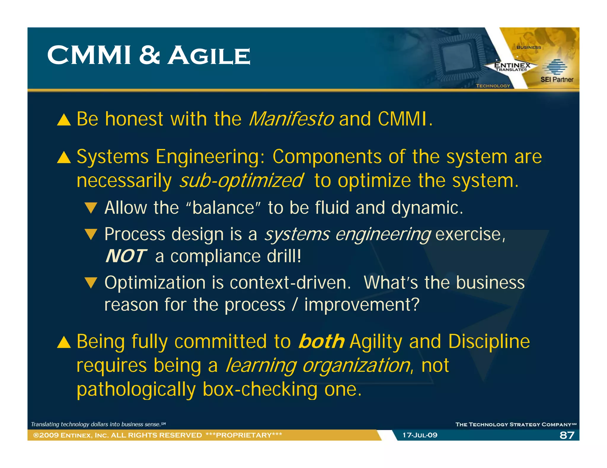 CMMI & Agile

         Be honest with the Manifesto and CMMI.
         Systems Engineering: Components of the system are
         necessarily sub-optimized to optimize the system.
                Allow the “balance” to be fluid and dynamic.
                                                    dynamic
                Process design is a systems engineering exercise,
                NOT a compliance drill!
                             p
                Optimization is context-driven. What’s the business
                reason for the process / improvement?

         Being fully committed to both Agility and Discipline
         requires being a learning organization, not
         pathologically box-checking one.
            h l i ll b       h ki

®2009 Entinex, Inc. ALL RIGHTS RESERVED ***PROPRIETARY***   17-Jul-09   87
 