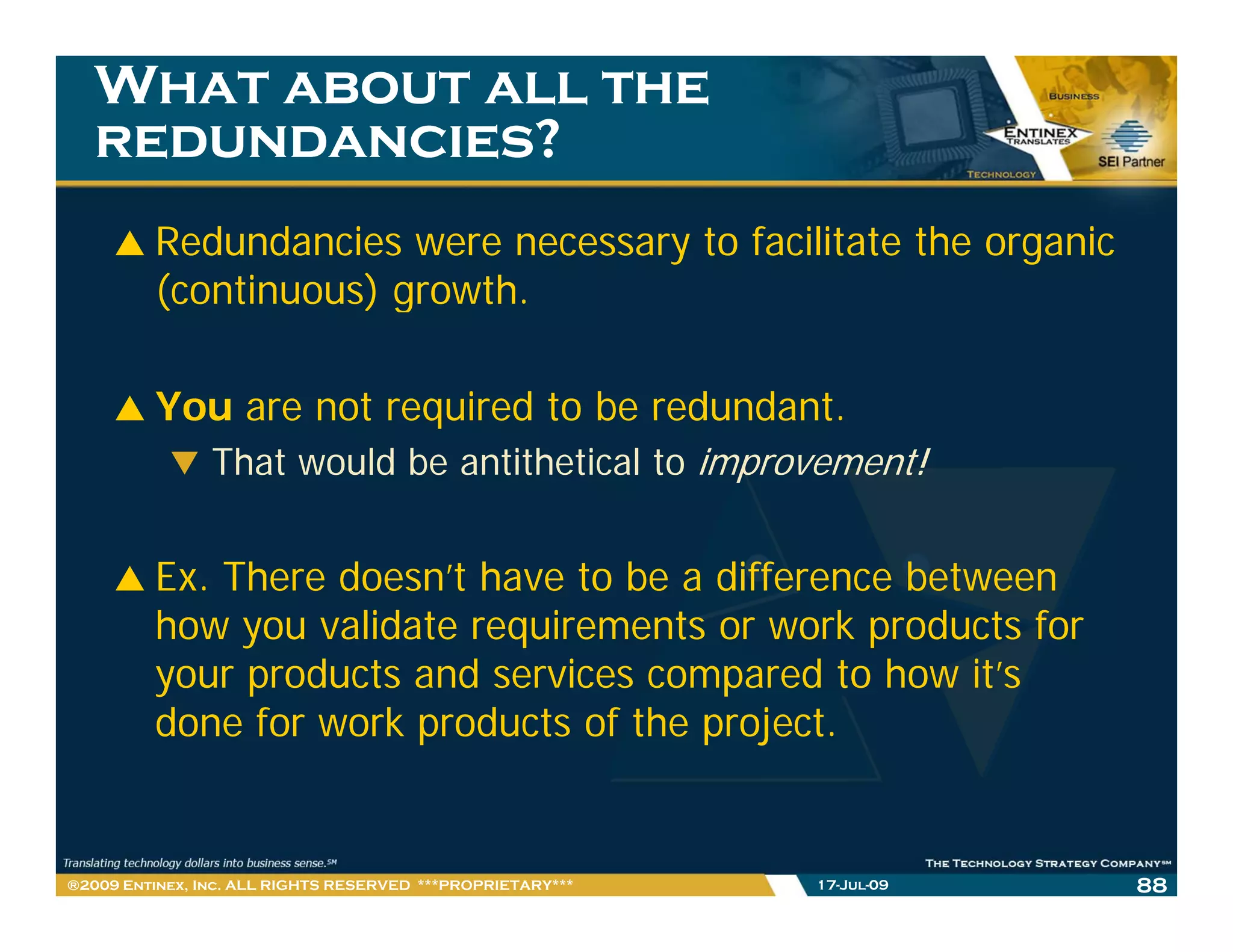 What about all the
   redundancies?
         Redundancies were necessary to facilitate the organic
         (continuous) growth.
                      growth

         You are not required to be redundant.
           That would be antithetical to improvement!


         Ex. There doesn’t have to be a difference between
         how you validate requirements or work products for
         your products and services compared to how it’s
         done for work products of the project.


®2009 Entinex, Inc. ALL RIGHTS RESERVED ***PROPRIETARY***   17-Jul-09   88
 