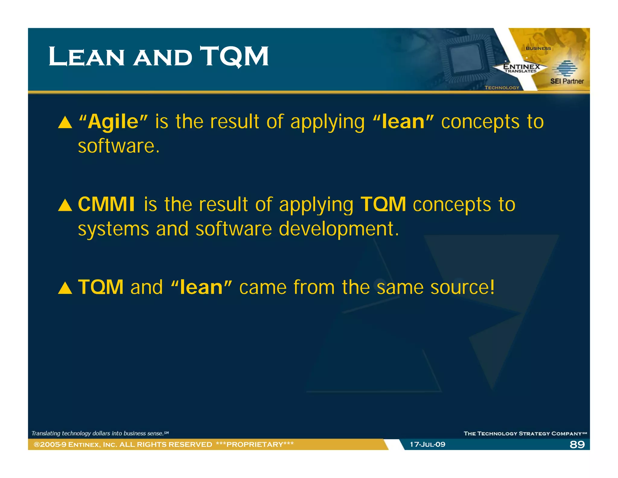 Lean and TQM

         “Agile” is the result of applying “lean” concepts to
         software.
         software

         CMMI is the result of applying TQM concepts to
         systems and software development.

         TQM and “lean” came from the same source!




®2005-9 Entinex, Inc. ALL RIGHTS RESERVED ***PROPRIETARY***   17-Jul-09   89
 