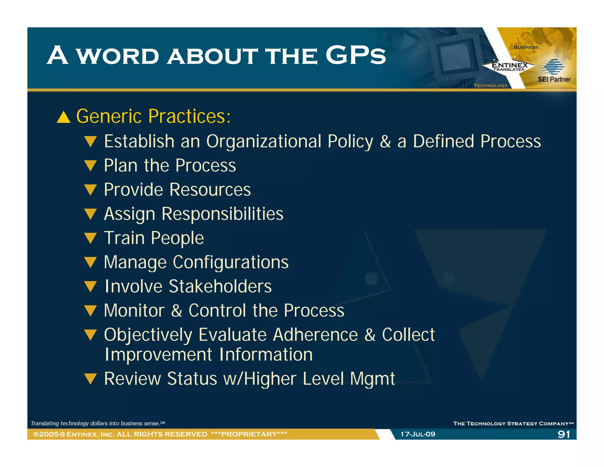 A word about the GPs

         Generic Practices:
                Establish an Organizational Policy & a Defined Process
                Plan the Process
                Provide Resources
                Assign Responsibilities
                Train People
                Manage Configurations
                Involve Stakeholders
                Monitor & Control the Process
                Objectively Evaluate Adherence & Collect
                Improvement Information
                Review Status w/Higher Level Mgmt

®2005-9 Entinex, Inc. ALL RIGHTS RESERVED ***PROPRIETARY***   17-Jul-09   91
 