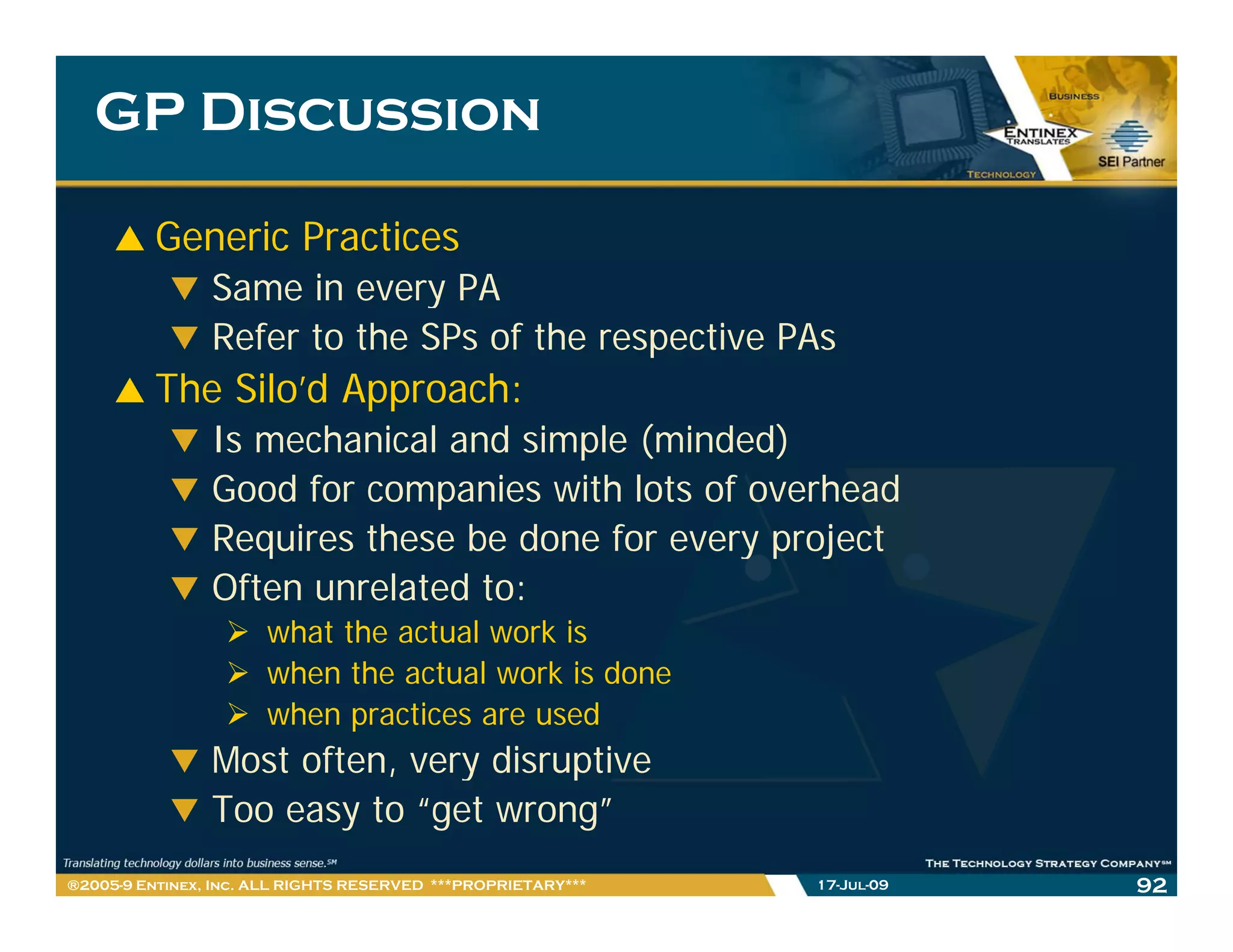 GP Discussion

         Generic Practices
                Same in every PA
                Refer to the SPs of the respective PAs
         The Silo’d Approach:
                Is mechanical and simple (minded)
                Good for companies with lots of overhead
                Requires these be done for every project
                Often unrelated to:
                      what the actual work is
                      when the actual work is done
                      when practices are used
                Most often, very disruptive
                          ,    y      p
                Too easy to “get wrong”
®2005-9 Entinex, Inc. ALL RIGHTS RESERVED ***PROPRIETARY***   17-Jul-09   92
 