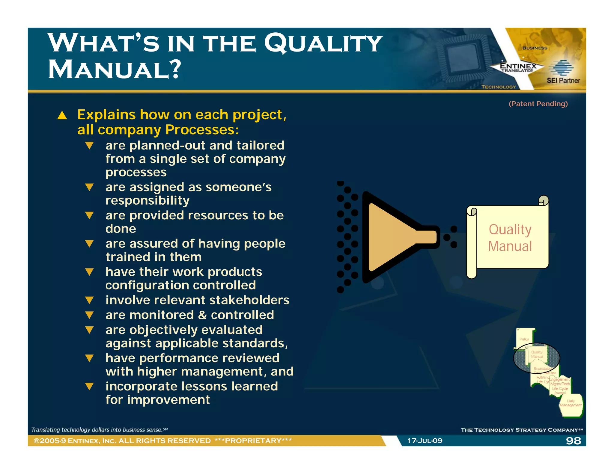 What’s in the Quality
   Manual?
                                                                             (Patent Pending)
         Explains how on each project,
         all company Processes:
                are planned out and tailored
                     planned-out
                from a single set of company
                processes
                are assigned as someone’s
                responsibility
                are provided resources to be
                done                                                      Quality
                are assured of having people                              Manual
                trained in them
                have their work products
                h      h i     k     d
                configuration controlled
                involve relevant stakeholders
                are monitored & controlled
                are objectively evaluated
                      bj ti l       l t d
                against applicable standards,
                have performance reviewed
                with higher management, and
                incorporate lessons learned
                for improvement


®2005-9 Entinex, Inc. ALL RIGHTS RESERVED ***PROPRIETARY***   17-Jul-09                     98
 