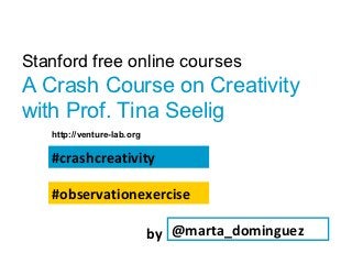 Stanford free online courses
A Crash Course on Creativity
with Prof. Tina Seelig
   http://venture-lab.org

   #crashcreativity

   #observationexercise

                            by @marta_dominguez
 