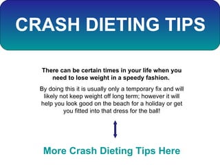 CRASH DIETING TIPS There can be certain times in your life when you need to lose weight in a speedy fashion.  By doing this it is usually only a temporary fix and will likely not keep weight off long term; however it will help you look good on the beach for a holiday or get you fitted into that dress for the ball! More Crash Dieting Tips Here 