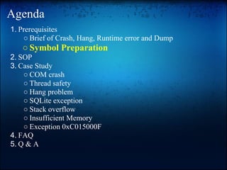 Agenda
1. Prerequisites
    ○ Brief of Crash, Hang, Runtime error and Dump
   ○ Symbol Preparation
2. SOP
3. Case Study
    ○ COM crash
    ○ Thread safety
    ○ Hang problem
    ○ SQLite exception
    ○ Stack overflow
    ○ Insufficient Memory
    ○ Exception 0xC015000F
4. FAQ
5. Q & A
 