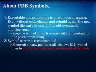 About PDB Symbols...

1. Executable and symbol file is one-on-one mapping.
   Even without code change and rebuild again, the new
   symbol file can't be used in the old executable
   and vice versa
   ○ Keep the symbol for each release build is important for
     the postmortem debug.
2. Symbol server is recommended.
   ○ Microsoft already publishes all windows DLL symbol
     files to http://msdl.microsoft.com/download/symbols
 
