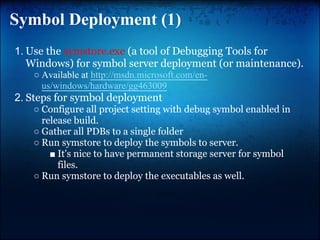 Symbol Deployment (1)
1. Use the symstore.exe (a tool of Debugging Tools for
   Windows) for symbol server deployment (or maintenance).
   ○ Available at http://msdn.microsoft.com/en-
     us/windows/hardware/gg463009
2. Steps for symbol deployment
   ○ Configure all project setting with debug symbol enabled in
     release build.
   ○ Gather all PDBs to a single folder
   ○ Run symstore to deploy the symbols to server.
       ■ It's nice to have permanent storage server for symbol
         files.
   ○ Run symstore to deploy the executables as well.
 