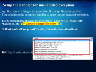 Setup the handler for un-handled exception
Application will trigger an exception if the application crashed.
You should set the exception handler to catch that un-handled exception.

LONG MyUnhandledExceptionFilter(struct _EXCEPTION_POINTERS
*ExceptionInfo) { /* Create dump file here */ };

SetUnhandledExceptionFilter(MyUnhandledExceptionFilter);




Ref: http://msdn.microsoft.com/en-us/library/ms680634(v=vs.85).aspx
 