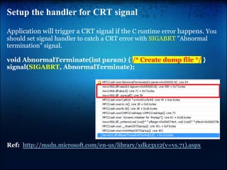 Setup the handler for CRT signal

Application will trigger a CRT signal if the C runtime error happens. You
should set signal handler to catch a CRT error with SIGABRT "Abnormal
termination" signal.

void AbnormalTerminate(int param) { /* Create dump file */ }
signal(SIGABRT, AbnormalTerminate);




Ref: http://msdn.microsoft.com/en-us/library/xdkz3x12(v=vs.71).aspx
 