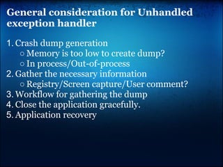 General consideration for Unhandled
exception handler

1. Crash dump generation
    ○ Memory is too low to create dump?
    ○ In process/Out-of-process
2. Gather the necessary information
    ○ Registry/Screen capture/User comment?
3. Workflow for gathering the dump
4. Close the application gracefully.
5. Application recovery
 