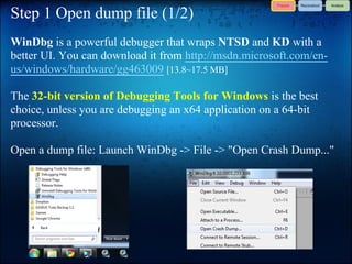 Step 1 Open dump file (1/2)
WinDbg is a powerful debugger that wraps NTSD and KD with a
better UI. You can download it from http://msdn.microsoft.com/en-
us/windows/hardware/gg463009 [13.8~17.5 MB]

The 32-bit version of Debugging Tools for Windows is the best
choice, unless you are debugging an x64 application on a 64-bit
processor.

Open a dump file: Launch WinDbg -> File -> "Open Crash Dump..."
 