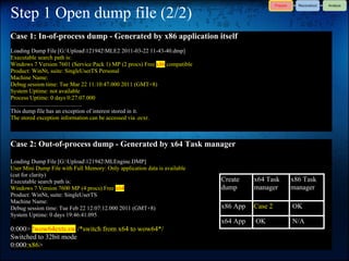 Step 1 Open dump file (2/2)
Case 1: In-of-process dump - Generated by x86 application itself
Loading Dump File [G:Upload121942MLE2 2011-03-22 11-43-40.dmp]
Executable search path is:
Windows 7 Version 7601 (Service Pack 1) MP (2 procs) Free x86 compatible
Product: WinNt, suite: SingleUserTS Personal
Machine Name:
Debug session time: Tue Mar 22 11:10:47.000 2011 (GMT+8)
System Uptime: not available
Process Uptime: 0 days 0:27:07.000
.................................................
This dump file has an exception of interest stored in it.
The stored exception information can be accessed via .ecxr.



Case 2: Out-of-process dump - Generated by x64 Task manager

Loading Dump File [G:Upload121942MLEngine.DMP]
User Mini Dump File with Full Memory: Only application data is available
(cut for clarity)
Executable search path is:                                                 Create    x64 Task   x86 Task
Windows 7 Version 7600 MP (4 procs) Free x64                               dump      manager    manager
Product: WinNt, suite: SingleUserTS
Machine Name:
Debug session time: Tue Feb 22 12:07:12.000 2011 (GMT+8)                   x86 App   Case 2     OK
System Uptime: 0 days 19:46:41.095
                                                                           x64 App   OK         N/A
0:000> !wow64exts.sw /*switch from x64 to wow64*/
Switched to 32bit mode
0:000:x86>
 