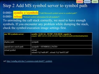 Step 2 Add MS symbol server to symbol path
0:000> .symfix c:symbols /*Add Microsoft symbol server to symbol path*/
0:000> .reload /*Reload symbol information for all modules*/
To unwinding the call stack correctly, we need to have enough
symbols. If you encounter any problem while dumping the stack,
check the symbol/execution image settings first.
 use MS symbols server          .symfix <LOCAL_TEMP_FOLDER> equals to
                                .sympath+ SRV*<LOCAL_TEMP_FOLDER>*http://msdl.microsoft.com/download/symbols



 display path                   .sympath

 append new search path         .sympath+ <SYMBOLS_PATH>
 reload symbol                  .reload
                                .reload /f @"ntdll.dll", .reload /f @"shell32.dll"



ref: http://windbg.info/doc/1-common-cmds.html#7_symbols
 