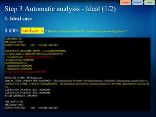 Step 3 Automatic analysis - Ideal (1/2)
1. Ideal case

0:000> !analyze -v /* Display information about the current exception or bug check */
FAULTING_IP:
MLEngine+165f3
00d665f3 6683382f      cmp    word ptr [eax],2Fh

EXCEPTION_RECORD: ffffffff -- (.exr 0xffffffffffffffff)
ExceptionAddress: 00d665f3 (MLEngine+0x000165f3)
 ExceptionCode: c0000005 (Access violation)
 ExceptionFlags: 00000000
NumberParameters: 2
 Parameter[0]: 00000000
 Parameter[1]: 00000000
Attempt to read from address 00000000

PROCESS_NAME: MLEngine.exe
ERROR_CODE: (NTSTATUS) 0xc0000005 - The instruction at 0x%08lx referenced memory at 0x%08lx. The memory could not be %s.
EXCEPTION_CODE: (NTSTATUS) 0xc0000005 - The instruction at 0x%08lx referenced memory at 0x%08lx. The memory could not be
%s.
EXCEPTION_PARAMETER1: 00000000
EXCEPTION_PARAMETER2: 00000000
READ_ADDRESS: 00000000

FOLLOWUP_IP:
MLEngine+165f3
00d665f3 6683382f      cmp    word ptr [eax],2Fh
 