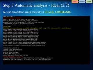 Step 3 Automatic analysis - Ideal (2/2)
We can reconstruct crash context via STACK_COMMAND.
NTGLOBALFLAG: 0
FAULTING_THREAD: 000003d4
DEFAULT_BUCKET_ID: STATUS_ACCESS_VIOLATION
PRIMARY_PROBLEM_CLASS: STATUS_ACCESS_VIOLATION
BUGCHECK_STR: APPLICATION_FAULT_STATUS_ACCESS_VIOLATION
LAST_CONTROL_TRANSFER: from 00d6643c to 00d665f3

STACK_TEXT:
WARNING: Stack unwind information not available. Following frames may be wrong. <= You need more symbols to unwind this stack.
049ff528 00d6643c 038d2a70 049ff5a4 049ff56c MLEngine+0x165f3
049ff57c 00d6635a 049ff5a0 740e0000 00000000 MLEngine+0x1643c
049ff5f4 00d65edb 03790f20 741ccca9 00977710 MLEngine+0x1635a
049ff610 00e2691a 03790f20 049ff680 038d2a70 MLEngine+0x15edb
049ff70c 00e130c0 00000000 00e0a1c1 00000000 MLEngine+0xd691a
049ff750 00e0a23f 049ff790 74183433 036dff20 MLEngine+0xc30c0
049ff758 74183433 036dff20 d54b46c6 00000000 MLEngine+0xba23f
049ff790 741834c7 00000000 049ff7a8 765b33ca msvcr90+0x23433
049ff79c 765b33ca 037f5100 049ff7e8 77c69ed2 msvcr90+0x234c7
049ff7a8 77c69ed2 037f5100 734f0857 00000000 kernel32!BaseThreadInitThunk+0xe
049ff7e8 77c69ea5 7418345e 037f5100 00000000 ntdll!__RtlUserThreadStart+0x70
049ff800 00000000 7418345e 037f5100 00000000 ntdll!_RtlUserThreadStart+0x1b

SYMBOL_STACK_INDEX: 0
SYMBOL_NAME: MLEngine+165f3
FOLLOWUP_NAME: MachineOwner
MODULE_NAME: MLEngine
IMAGE_NAME: MLEngine.exe
DEBUG_FLR_IMAGE_TIMESTAMP: 4d872ce2
STACK_COMMAND: ~12s; .ecxr ; kb
FAILURE_BUCKET_ID: STATUS_ACCESS_VIOLATION_c0000005_MLEngine.exe!Unknown
BUCKET_ID: APPLICATION_FAULT_STATUS_ACCESS_VIOLATION_MLEngine+165f3
 
