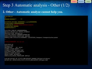 Step 3 Automatic analysis - Other (1/2)
2. Other - Automatic analyze cannot help you.
 FAULTING_IP:
 +0
 00000000`00000000 ??           ???

 EXCEPTION_RECORD: ffffffffffffffff -- (.exr 0xffffffffffffffff)
 ExceptionAddress: 0000000000000000
  ExceptionCode: 80000003 (Break instruction exception)
  ExceptionFlags: 00000000
 NumberParameters: 0

 FAULTING_THREAD: 0000000000000d4c
 DEFAULT_BUCKET_ID: WRONG_SYMBOLS
 PROCESS_NAME: MLEngine.exe
 FAULTING_MODULE: 0000000077050000 ntdll
 DEBUG_FLR_IMAGE_TIMESTAMP: 4d622486
 ERROR_CODE: (NTSTATUS) 0x80000003 - {EXCEPTION} Breakpoint A breakpoint has been reached.
 .....

 STACK_COMMAND: ~0s; .ecxr ; kb

 FOLLOWUP_IP:
 MLEngine+26d8
 00d526d8 85c0  test eax,eax
 SYMBOL_STACK_INDEX: 2
 SYMBOL_NAME: MLEngine+26d8
 FOLLOWUP_NAME: MachineOwner
 MODULE_NAME: MLEngine
 IMAGE_NAME: MLEngine.exe
 DEBUG_FLR_IMAGE_TIMESTAMP: 4d872ce2

 FAILURE_BUCKET_ID: STATUS_BREAKPOINT_80000003_MLEngine.exe!Unknown
 BUCKET_ID: APPLICATION_FAULT_STATUS_BREAKPOINT_MLEngine+26d8
 