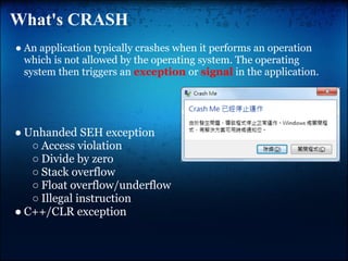What's CRASH
● An application typically crashes when it performs an operation
  which is not allowed by the operating system. The operating
  system then triggers an exception or signal in the application.




● Unhanded SEH exception
   ○ Access violation
   ○ Divide by zero
   ○ Stack overflow
   ○ Float overflow/underflow
   ○ Illegal instruction
● C++/CLR exception
 