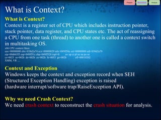 What is Context?
What is Context?
Context is a register set of CPU which includes instruction pointer,
stack pointer, data register, and CPU states etc. The act of reassigning
a CPU from one task (thread) to another one is called a context switch
in multitasking OS.
x86 CPU context likes:
eax=00000000 ebx=038d2a74 ecx=00000029 edx=049ff56c esi=00000000 edi=038d2a70
eip=00d665f3 esp=049ff51c ebp=049ff528 iopl=0  nv up ei pl nz na po nc
cs=0023 ss=002b ds=002b es=002b fs=0053 gs=002b         efl=00010202
XMM, VR ....


Context and Exception
Windows keeps the context and exception record when SEH
(Structured Exception Handling) exception is raised
(hardware interrupt/software trap/RaiseException API).

Why we need Crash Context?
We need crash context to reconstruct the crash situation for analysis.
 
