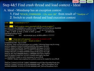 Step 4&5 Find crash thread and load context - Ideal
A. Ideal - Minidump has an exception context
     1. Find "STACK_COMMAND: ~12s; .ecxr ; kb" from result of "!Analyze -v"
     2. Switch to crash thread and load execution context
 0:000> ~12s /* switch thread to #12 */

 0:012> .ecxr /* load exception context associated with the current exception */
 eax=03011102 ebx=00000000 ecx=c4ff0111 edx=0000007f esi=033ed740 edi=00a40000
 eip=77304efd esp=03f2f700 ebp=03f2f7e0 iopl=0          nv up ei pl zr na pe nc
 cs=0023 ss=002b ds=002b es=002b fs=0053 gs=002b                  efl=00010246
 ntdll!RtlpFreeHeap+0xa0a:
 77304efd 8b11         mov edx,dword ptr [ecx] ds:002b:c4ff0111=????????

 0:012> kb /* dump stack with arguments Stack length: the default is 20 */
   *** Stack trace for last set context - .thread/.cxr resets it
 ChildEBP RetAddr Args to Child
 WARNING: Stack unwind information not available. Following frames may be wrong.
 049ff528 00d6643c 038d2a70 049ff5a4 049ff56c MLEngine+0x165f3
 049ff57c 00d6635a 049ff5a0 740e0000 00000000 MLEngine+0x1643c
 049ff5f4 00d65edb 03790f20 741ccca9 00977710 MLEngine+0x1635a
 049ff610 00e2691a 03790f20 049ff680 038d2a70 MLEngine+0x15edb
 049ff70c 00e130c0 00000000 00e0a1c1 00000000 MLEngine+0xd691a
 049ff750 00e0a23f 049ff790 74183433 036dff20 MLEngine+0xc30c0
 *** WARNING: Unable to verify timestamp for msvcr90.dll
 *** ERROR: Module load completed but symbols could not be loaded for msvcr90.dll
 ...
 049ff7a8 77c69ed2 037f5100 734f0857 00000000 kernel32!BaseThreadInitThunk+0xe
 049ff7e8 77c69ea5 7418345e 037f5100 00000000 ntdll!__RtlUserThreadStart+0x70
 049ff800 00000000 7418345e 037f5100 00000000 ntdll!_RtlUserThreadStart+0x1b
 