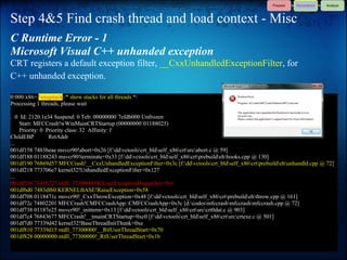 Step 4&5 Find crash thread and load context - Misc
C Runtime Error - 1
Microsoft Visual C++ unhanded exception
CRT registers a default exception filter, __CxxUnhandledExceptionFilter, for
C++ unhanded exception.

0:000:x86> !uniqstack /* show stacks for all threads */
Processing 1 threads, please wait

. 0 Id: 2120.1e34 Suspend: 0 Teb: 00000000`7efdb000 Unfrozen
    Start: MFCCrash!wWinMainCRTStartup (00000000`01188025)
    Priority: 0 Priority class: 32 Affinity: f
ChildEBP         RetAddr
...
001df158 7483beae msvcr90!abort+0x26 [f:ddvctoolscrt_bldself_x86crtsrcabort.c @ 59]
001df188 01188243 msvcr90!terminate+0x33 [f:ddvctoolscrt_bldself_x86crtprebuildehhooks.cpp @ 130]
001df190 76869d57 MFCCrash!__CxxUnhandledExceptionFilter+0x3c [f:ddvctoolscrt_bldself_x86crtprebuildehunhandld.cpp @ 72]
001df218 773706e7 kernel32!UnhandledExceptionFilter+0x127
...
001df350 7541b727 ntdll_77300000!KiUserExceptionDispatcher+0xf
001df6d0 7483df60 KERNELBASE!RaiseException+0x58
001df708 0118471c msvcr90!_CxxThrowException+0x48 [f:ddvctoolscrt_bldself_x86crtprebuildehthrow.cpp @ 161]
001df72c 74802201 MFCCrash!CMFCCrashApp::CMFCCrashApp+0x5c [d:codesmfccrashmfccrashmfccrash.cpp @ 72]
001df738 01187e25 msvcr90!_initterm+0x13 [f:ddvctoolscrt_bldself_x86crtsrccrt0dat.c @ 903]
001df7c4 76843677 MFCCrash!__tmainCRTStartup+0xc0 [f:ddvctoolscrt_bldself_x86crtsrccrtexe.c @ 501]
001df7d0 77339d42 kernel32!BaseThreadInitThunk+0xe
001df810 77339d15 ntdll_77300000!__RtlUserThreadStart+0x70
001df828 00000000 ntdll_77300000!_RtlUserThreadStart+0x1b
 