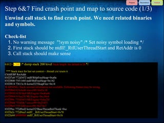 Step 6&7 Find crash point and map to source code (1/3)
Unwind call stack to find crash point. We need related binaries
and symbols.

Check-list
 1. No warning message "!sym noisy" /* Set noisy symbol loading */
 2. First stack should be ntdll!_RtlUserThreadStart and RetAddr is 0
 3. Call stack should make sense

0:012> k 200 /* dump stack 200 level Stack length: the default is 20 */

 *** Stack trace for last set context - .thread/.cxr resets it
ChildEBP RetAddr
03f2f7e0 772d3472 ntdll!RtlpFreeHeap+0xa0a
03f2f800 75f1148f ntdll!RtlFreeHeap+0x142
03f2f814 73613c1b kernel32!HeapFree+0x14
WARNING: Stack unwind information not available. Following frames may be wrong.
03f2f860 013c6a46 msvcr90+0x63c1b
03f2f950 013b30c0 MLEngine+0xd6a46
03f2f994 013aa23f MLEngine+0xc30c0
03f2f99c 735d3433 MLEngine+0xba23f
03f2f9d4 735d34c7 msvcr90+0x23433
03f2f9e0 75f13dfd msvcr90+0x234c7
03f2f9ec 772d9ed2 kernel32!BaseThreadInitThunk+0xe
03f2fa2c 772d9ea5 ntdll!__RtlUserThreadStart+0x70
03f2fa44 00000000 ntdll!_RtlUserThreadStart+0x1b
 