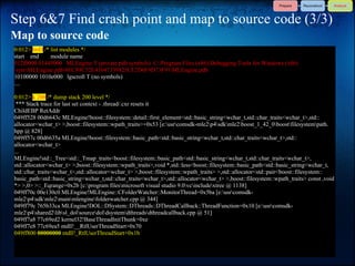Step 6&7 Find crash point and map to source code (3/3)
Map to source code
0:012> lmD /* list modules */
start end     module name
012f0000 01445000 MLEngine T (private pdb symbols) C:Program Files (x86)Debugging Tools for Windows (x86)
symMLEngine.pdb4EC89C52E43647339825CF2D6F9D73F91MLEngine.pdb
10100000 1010e000 lgscroll T (no symbols)
....

0:012> k 200 /* dump stack 200 level */
 *** Stack trace for last set context - .thread/.cxr resets it
ChildEBP RetAddr
049ff528 00d6643c MLEngine!boost::filesystem::detail::first_element<std::basic_string<wchar_t,std::char_traits<wchar_t>,std::
allocator<wchar_t> >,boost::filesystem::wpath_traits>+0x53 [e:usrcomsdk-mle2p4sdkmle2boost_1_42_0boostfilesystempath.
hpp @ 828]
049ff57c 00d6635a MLEngine!boost::filesystem::basic_path<std::basic_string<wchar_t,std::char_traits<wchar_t>,std::
allocator<wchar_t>
...
MLEngine!std::_Tree<std::_Tmap_traits<boost::filesystem::basic_path<std::basic_string<wchar_t,std::char_traits<wchar_t>,
std::allocator<wchar_t> >,boost::filesystem::wpath_traits>,void *,std::less<boost::filesystem::basic_path<std::basic_string<wchar_t,
std::char_traits<wchar_t>,std::allocator<wchar_t> >,boost::filesystem::wpath_traits> >,std::allocator<std::pair<boost::filesystem::
basic_path<std::basic_string<wchar_t,std::char_traits<wchar_t>,std::allocator<wchar_t> >,boost::filesystem::wpath_traits> const ,void
*> >,0> >::_Eqrange+0x2b [c:program filesmicrosoft visual studio 9.0vcincludextree @ 1138]
049ff70c 00e130c0 MLEngine!MLEngine::CFolderWatcher::MonitorThread+0x5ba [e:usrcomsdk-
mle2p4sdkmle2mainmlenginefolderwatcher.cpp @ 344]
049ff79c 765b33ca MLEngine!DOL::DSystem::DThreads::DThreadCallback::ThreadFunction+0x10 [e:usrcomsdk-
mle2p4shared2libsl_dolsourcedoldsystemdthreadsdthreadcallback.cpp @ 51]
049ff7a8 77c69ed2 kernel32!BaseThreadInitThunk+0xe
049ff7e8 77c69ea5 ntdll!__RtlUserThreadStart+0x70
049ff800 00000000 ntdll!_RtlUserThreadStart+0x1b
 