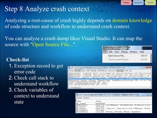 Step 8 Analyze crash context
Analyzing a root-cause of crash highly depends on domain knowledge
of code structure and workflow to understand crash context.

You can analyze a crash dump likes Visual Studio. It can map the
source with "Open Source File...".

Check-list
 1. Exception record to get
    error code
 2. Check call stack to
    understand workflow
 3. Check variables of
    context to understand
    state
 