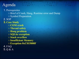 Agenda
1. Prerequisites
    ○ Brief of Crash, Hang, Runtime error and Dump
    ○ Symbol Preparation
2. SOP
3. Case Study
    ○ COM crash
    ○ Thread safety
    ○ Hang problem
    ○ SQLite exception
    ○ Stack overflow
    ○ Insufficient Memory
    ○ Exception 0xC015000F
4. FAQ
5. Q & A
 