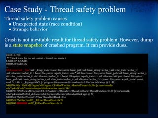 Case Study - Thread safety problem
Thread safety problem causes
 ● Unexpected state (race condition)
 ● Strange behavior

Crash is not inevitable result for thread safety problem. However, dump
is a state snapshot of crashed program. It can provide clues.
0:012> k 200
 *** Stack trace for last set context - .thread/.cxr resets it
ChildEBP RetAddr
049ff528 00d6643c
...
MLEngine!std::_Tree<std::_Tmap_traits<boost::filesystem::basic_path<std::basic_string<wchar_t,std::char_traits<wchar_t>
,std::allocator<wchar_t> >,boost::filesystem::wpath_traits>,void *,std::less<boost::filesystem::basic_path<std::basic_string<wchar_t,
std::char_traits<wchar_t>,std::allocator<wchar_t> >,boost::filesystem::wpath_traits> >,std::allocator<std::pair<boost::filesystem::
basic_path<std::basic_string<wchar_t,std::char_traits<wchar_t>,std::allocator<wchar_t> >,boost::filesystem::wpath_traits> const ,
void *> >,0> >::_Eqrange+0x2b [c:program filesmicrosoft visual studio 9.0vcincludextree @ 1138]
049ff70c 00e130c0 MLEngine!MLEngine::CFolderWatcher::MonitorThread+0x5ba [e:usrcomsdk-
mle2p4sdkmle2mainmlenginefolderwatcher.cpp @ 344]
049ff79c 765b33ca MLEngine!DOL::DSystem::DThreads::DThreadCallback::ThreadFunction+0x10 [e:usrcomsdk-
mle2p4shared2libsl_dolsourcedoldsystemdthreadsdthreadcallback.cpp @ 51]
049ff7a8 77c69ed2 kernel32!BaseThreadInitThunk+0xe
049ff7e8 77c69ea5 ntdll!__RtlUserThreadStart+0x70
049ff800 00000000 ntdll!_RtlUserThreadStart+0x1b
 