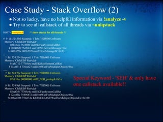 Case Study - Stack Overflow (2)
     ● Not so lucky, have no helpful information via !analyze -v
     ● Try to see all callstack of all threads via ~uniqstack
0:007> ~uniqstack      /* show stacks for all threads */

# 0 Id: 524.8b0 Suspend: 1 Teb: 7ffdf000 Unfrozen
  Memory ChildEBP RetAddr
         0024f6ec 75cf8f8f ntdll!KiFastSystemCallRet
        4 0024f6f0 75cf8fc2 user32!NtUserGetMessage+0xc
       1c 0024f70c 003b52f9 user32!GetMessageW+0x33
...
    1 Id: 524.204 Suspend: 1 Teb: 7ffde000 Unfrozen
  Memory ChildEBP RetAddr
         01a1f710 77705e4c ntdll!KiFastSystemCallRet
        4 01a1f714 776eef27 ntdll!NtWaitForMultipleObjects+0xc
......
    7 Id: 524.7bc Suspend: 0 Teb: 7ffd4000 Unfrozen
  Memory ChildEBP RetAddr
         02c110cc 00000000 ntdll!_SEH_prolog4+0x1a               Special Keyword - 'SEH' & only have
    8 Id: 524.9a8 Suspend: 1 Teb: 7ffd3000 Unfrozen              one callstack available!!
  Memory ChildEBP RetAddr
        02eef3f8 77705e4c ntdll!KiFastSystemCallRet
       4 02eef3fc 75896872 ntdll!NtWaitForMultipleObjects+0xc
      9c 02eef498 75bef12a KERNELBASE!WaitForMultipleObjectsEx+0x100
...
 