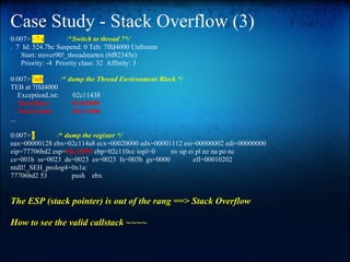 Case Study - Stack Overflow (3)
0:007> ~7 s          /*Switch to thread 7*/
. 7 Id: 524.7bc Suspend: 0 Teb: 7ffd4000 Unfrozen
    Start: msvcr90!_threadstartex (6f82345e)
    Priority: -4 Priority class: 32 Affinity: 3

0:007> !teb        /* dump the Thread Environment Block */
TEB at 7ffd4000
    ExceptionList:     02c11438
    StackBase:         02d10000
    StackLimit:        02c11000
...

0:007> r       /* dump the register */
eax=00000128 ebx=02c114a8 ecx=00020000 edx=00001112 esi=00000002 edi=00000000
eip=77706bd2 esp=02c10f94 ebp=02c110cc iopl=0   nv up ei pl nz na po nc
cs=001b ss=0023 ds=0023 es=0023 fs=003b gs=0000         efl=00010202
ntdll!_SEH_prolog4+0x1a:
77706bd2 53         push ebx


The ESP (stack pointer) is out of the rang ==> Stack Overflow

How to see the valid callstack ~~~~
 
