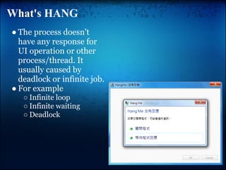What's HANG
● The process doesn't
  have any response for
  UI operation or other
  process/thread. It
  usually caused by
  deadlock or infinite job.
● For example
   ○ Infinite loop
   ○ Infinite waiting
   ○ Deadlock
 