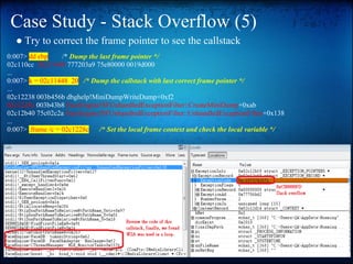 Case Study - Stack Overflow (5)
  ● Try to correct the frame pointer to see the callstack
0:007> dd ebp      /* Dump the last frame pointer */
02c110cc 02c11448 777203a9 75e80000 0019d000
...
0:007> k = 02c11448 20 /* Dump the callstack with last correct frame pointer */
...
02c12238 003b456b dbghelp!MiniDumpWriteDump+0xf2
02c1228c 003b43b8 FaceEngine!SFUnhandledExceptionFilter::CreateMiniDump+0xab
02c12b40 75c02c2a FaceEngine!SFUnhandledExceptionFilter::UnhandledExceptionFilter+0x138
...
0:007> .frame /c = 02c1228c    /* Set the local frame context and check the local variable */
 