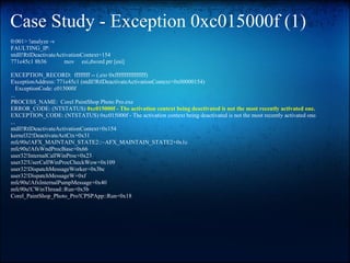 Case Study - Exception 0xc015000f (1)
0:001> !analyze -v
FAULTING_IP:
ntdll!RtlDeactivateActivationContext+154
771e45c1 8b36         mov esi,dword ptr [esi]

EXCEPTION_RECORD: ffffffff -- (.exr 0xffffffffffffffff)
ExceptionAddress: 771e45c1 (ntdll!RtlDeactivateActivationContext+0x00000154)
    ExceptionCode: c015000f
...
PROCESS_NAME: Corel PaintShop Photo Pro.exe
ERROR_CODE: (NTSTATUS) 0xc015000f - The activation context being deactivated is not the most recently activated one.
EXCEPTION_CODE: (NTSTATUS) 0xc015000f - The activation context being deactivated is not the most recently activated one.
...
ntdll!RtlDeactivateActivationContext+0x154
kernel32!DeactivateActCtx+0x31
mfc90u!AFX_MAINTAIN_STATE2::~AFX_MAINTAIN_STATE2+0x1c
mfc90u!AfxWndProcBase+0x66
user32!InternalCallWinProc+0x23
user32!UserCallWinProcCheckWow+0x109
user32!DispatchMessageWorker+0x3bc
user32!DispatchMessageW+0xf
mfc90u!AfxInternalPumpMessage+0x40
mfc90u!CWinThread::Run+0x5b
Corel_PaintShop_Photo_Pro!CPSPApp::Run+0x18
 