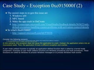 Case Study - Exception 0xc015000f (2)
   ● The easiest steps to re-gen this issue are
      1. Windows x64
      2. MFC based
      3. Make the app crash in OnCreate
      4. http://connectppe.microsoft.com/VisualStudio/feedback/details/563622/mfc-
         default-exception-handling-causes-problems-with-activation-context#details
   ● So what's 0xc015000f?
       ○ http://support.microsoft.com/kb/976038

Consider the following scenario:
    ● You run an application on a 64-bit version of Windows Server 2008, Windows Vista, Windows Server 2008 R2, or Windows 7.
    ● An exception that is thrown in a callback routine runs in the user mode.

In this scenario, this exception does not cause the application to crash. Instead, the application enters into an
inconsistent state. Then, the application throws a different exception and crashes.

A user mode callback function is typically an application-defined function that is called by a kernel mode
component. Examples of user mode callback functions are Windows procedures and hook procedures. These
functions are called by Windows to process Windows messages or to process Windows hook events.
 