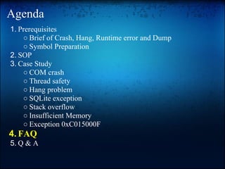 Agenda
1. Prerequisites
    ○ Brief of Crash, Hang, Runtime error and Dump
    ○ Symbol Preparation
2. SOP
3. Case Study
    ○ COM crash
    ○ Thread safety
    ○ Hang problem
    ○ SQLite exception
    ○ Stack overflow
    ○ Insufficient Memory
    ○ Exception 0xC015000F
4. FAQ
5. Q & A
 