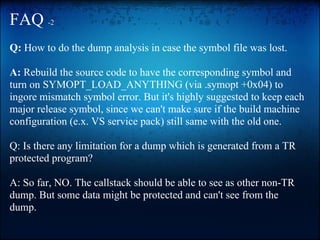 FAQ -2
Q: How to do the dump analysis in case the symbol file was lost.

A: Rebuild the source code to have the corresponding symbol and
turn on SYMOPT_LOAD_ANYTHING (via .symopt +0x04) to
ingore mismatch symbol error. But it's highly suggested to keep each
major release symbol, since we can't make sure if the build machine
configuration (e.x. VS service pack) still same with the old one.

Q: Is there any limitation for a dump which is generated from a TR
protected program?

A: So far, NO. The callstack should be able to see as other non-TR
dump. But some data might be protected and can't see from the
dump.
 