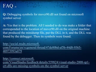 FAQ -4
Q: Debugging symbols for msvcr90.dll not found on microsoft
symbol server

A: Yes that is the problem. All I needed to do was make a folder that
corresponded to the location of msvcr90.dll on the original machine
that produced the minidump file, put the DLL in it, and the DLL was
found by the debugger. Then its symbols were found.

http://social.msdn.microsoft.
com/Forums/en/vcgeneral/thread/47de00bd-af5b-44d8-9565-
40973993a079

http://connect.microsoft.
com/VisualStudio/feedback/details/559824/visual-studio-2008-sp1-
crt-dlls-are-missing-symbols-on-the-symbol-server
 