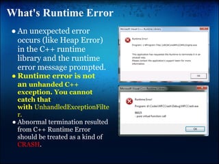 What's Runtime Error
● An unexpected error
  occurs (like Heap Error)
  in the C++ runtime
  library and the runtime
  error message prompted.
● Runtime error is not
  an unhanded C++
   exception. You cannot
   catch that
   with UnhandledExceptionFilte
   r.
 ● Abnormal termination resulted
   from C++ Runtime Error
   should be treated as a kind of
   CRASH.
 
