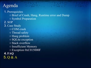 Agenda
1. Prerequisites
    ○ Brief of Crash, Hang, Runtime error and Dump
    ○ Symbol Preparation
2. SOP
3. Case Study
    ○ COM crash
    ○ Thread safety
    ○ Hang problem
    ○ SQLite exception
    ○ Stack overflow
    ○ Insufficient Memory
    ○ Exception 0xC015000F
4. FAQ
5. Q & A
 