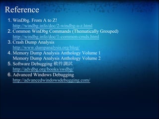 Reference
1. WinDbg. From A to Z!
   http://windbg.info/doc/2-windbg-a-z.html
2. Common WinDbg Commands (Thematically Grouped)
   http://windbg.info/doc/1-common-cmds.html
3. Crash Dump Analysis
   http://www.dumpanalysis.org/blog/
4. Memory Dump Analysis Anthology Volume 1
   Memory Dump Analysis Anthology Volume 2
5. Software Debugging 軟件調試
   http://advdbg.org/books/swdbg/
6. Advanced Windows Debugging
   http://advancedwindowsdebugging.com/
 