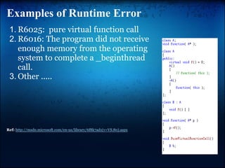 Examples of Runtime Error
 1. R6025: pure virtual function call
 2. R6016: The program did not receive
    enough memory from the operating
    system to complete a _beginthread
    call.
 3. Other .....




Ref: http://msdn.microsoft.com/en-us/library/6f8k7ad1(v=VS.80).aspx
 
