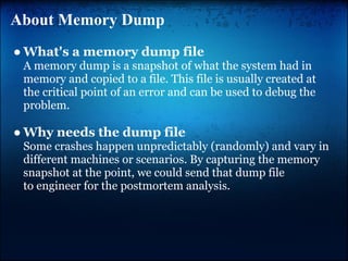 About Memory Dump
● What's a memory dump file
 A memory dump is a snapshot of what the system had in
 memory and copied to a file. This file is usually created at
 the critical point of an error and can be used to debug the
 problem.

● Why needs the dump file
 Some crashes happen unpredictably (randomly) and vary in
 different machines or scenarios. By capturing the memory
 snapshot at the point, we could send that dump file
 to engineer for the postmortem analysis.
 