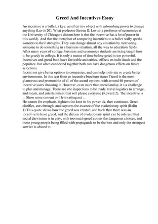 Greed And Incentives Essay
An incentive is a bullet, a key: an often tiny object with astonishing power to change
anything (Levitt 20). What professor Steven D. Levitt (a professor of economics at
the University of Chicago s dictum here is that the incentive has a lot of power in
this world). And that the metaphor of comparing incentives to a bullet really speaks
wonders to their strengths. They can change almost any situation by motivating
someone to do something in a business situation, all the way to education fields.
After many years of college, business and economics students are being taught how
to be greedy in college. It is only a matter of time before greed is too powerful.
Incentives and greed both have favorable and critical effects on individuals and the
populace, but when connected together both can have dangerous effects on future
selections.
Incentives give better options to companies, and can help motivate or create better
environments. In this text from an incentive brochure states Travel is the most
glamorous and promotable of all of the award options, with around 40 percent of
incentive users choosing it. However, even more than merchandise, it s a challenge
to plan and manage. There are site inspections to be made, travel logistics to arrange,
and meals, and entertainment that will please everyone (Reward 2). The incentive is
... Show more content on Helpwriting.net ...
He pauses for emphasis, tightens the knot in his power tie, then continues. Greed
clarifies, cuts through, and captures the essence of the evolutionary spirit (Relin
1).This quote shows how the greed was created, and back then there was an
incentive to have greed, and the diction of evolutionary spirit can be inferred that
social darwinism is in play, with too much greed comes the dangerous choices, and
these young people being filled with propaganda to be the best and only the strongest
survive is absurd to
 