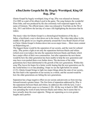 вЂњGhetto GospelвЂќ By Hugely Worshiped, King Of
Rap, 2Pac
Ghetto Gospel by hugely worshiped, king of rap, 2Pac was released on January
21st 2005 as a part of his album Loyal to the game. The song features the wonderful
Elton John, and was produced by the also extremely well respected rapper by the
name of Eminem. The official music video was released to YouTube on the 5th of
July, 2011 and follows the last day of a man s life highlighting the decisions that he
makes.
The music video for Ghetto Gospel is a chronological breakdown of the day a
father, a boyfriend, a son is shot down out in the streets. The video takes place in the
middle of the ghetto in Los Angeles primarily around the Cross Road Church of God
in Christ. Ghetto Gospel is broken down into seven major times ... Show more content
on Helpwriting.net ...
The biggest theme would be the separation of our society, and the want for cultural
unity. 2Pac points a light at not only the separations between blacks and whites
(which exist even today), but also the separation between blacks and blacks which
has a major effect of their own communities. Just after separation the next theme
would be how the older generation has been unable to help the new generation and
may have even pushed them even further down. The decisions of the older
generations have been detrimental to the growth of the new generations. Within this
song 2Pac leaves his hopes for a better world, hoping that the next generation can fix
the world before it is to late pleading, I hope we see the light before its ruined
(1:21). Ghetto Gospel brings to light two major things about the state of our society,
the first fault is the separation of our society as a whole, and the second would be
how the older generations are failing the new generations.
Separation has a huge negative effect on our society and prevents us from moving
forward toward a greater future. The first form of separation addressed by 2Pac is
the separations between black and whites, he addresses this with the lyric, it ain t
about black and white cause we re human (1.20). All the way in back in 2005, 2Pac
was spreading the word of unity between blacks and whites, but it seems that we
have actually done the exact opposite. Things are separating us to even greater
lengths and a perfect
 