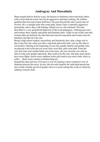 Androgyny And Masculinity
Many people believe that he is gay. He dresses in feminine colors and treats others
with a more delicate touch, but can be aggressive and hard working. He exhibits
qualities that men and women both have. He goes beyond the rules society has set
for him. He s a straight male who wears pink, doesn t have a naturally aggressive
personality, and is okay with feelings. Maybe you re a bit confused. The man
described is a very generalized depiction of the word androgyny. Androgynous men
and women show equally masculine and feminine traits. Today in our world, men and
women alike are bound to the idea that men must be masculine and women must be
feminine, but that isn t the case.
Being a high school student, masculinity and femininity don t play a huge role in
day to day life, but, when you take a step back and really look, you see this idea is
everywhere. Starting at the beginning of your life, gender identity and gender roles
are present in the color hat you wear; boys wear blue, girls wear pink. From the
very first time your mother holds you in her arms, she can associate you with an
idea of what your gender represents. Boys tend to be the ones who play more sports,
have more fights, and be more stubborn while girls tend to join more clubs, dress in
softer ... Show more content on Helpwriting.net ...
Instead this idea and way of living is a way of creating a more connective way of
thinking between the sexes. In turn, this not only benefits the individual person but
also would virtually get rid of gender roles in a social setting like work or school by
making everyone more
 