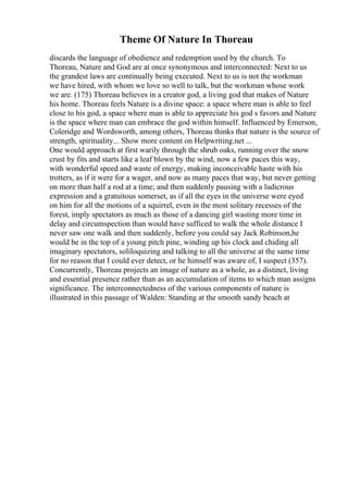Theme Of Nature In Thoreau
discards the language of obedience and redemption used by the church. To
Thoreau, Nature and God are at once synonymous and interconnected: Next to us
the grandest laws are continually being executed. Next to us is not the workman
we have hired, with whom we love so well to talk, but the workman whose work
we are. (175) Thoreau believes in a creator god, a living god that makes of Nature
his home. Thoreau feels Nature is a divine space: a space where man is able to feel
close to his god, a space where man is able to appreciate his god s favors and Nature
is the space where man can embrace the god within himself. Influenced by Emerson,
Coleridge and Wordsworth, among others, Thoreau thinks that nature is the source of
strength, spirituality... Show more content on Helpwriting.net ...
One would approach at first warily through the shrub oaks, running over the snow
crust by fits and starts like a leaf blown by the wind, now a few paces this way,
with wonderful speed and waste of energy, making inconceivable haste with his
trotters, as if it were for a wager, and now as many paces that way, but never getting
on more than half a rod at a time; and then suddenly pausing with a ludicrous
expression and a gratuitous somerset, as if all the eyes in the universe were eyed
on him for all the motions of a squirrel, even in the most solitary recesses of the
forest, imply spectators as much as those of a dancing girl wasting more time in
delay and circumspection than would have sufficed to walk the whole distance I
never saw one walk and then suddenly, before you could say Jack Robinson,he
would be in the top of a young pitch pine, winding up his clock and chiding all
imaginary spectators, soliloquizing and talking to all the universe at the same time
for no reason that I could ever detect, or he himself was aware of, I suspect (357).
Concurrently, Thoreau projects an image of nature as a whole, as a distinct, living
and essential presence rather than as an accumulation of items to which man assigns
significance. The interconnectedness of the various components of nature is
illustrated in this passage of Walden: Standing at the smooth sandy beach at
 